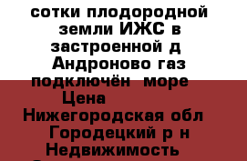 21 сотки плодородной земли ИЖС в застроенной д. Андроново,газ подключён, море  › Цена ­ 65 000 - Нижегородская обл., Городецкий р-н Недвижимость » Земельные участки продажа   